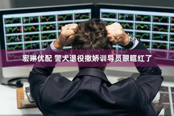 宏琳优配 警犬退役撒娇训导员眼眶红了