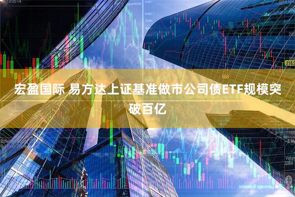 宏盈国际 易方达上证基准做市公司债ETF规模突破百亿