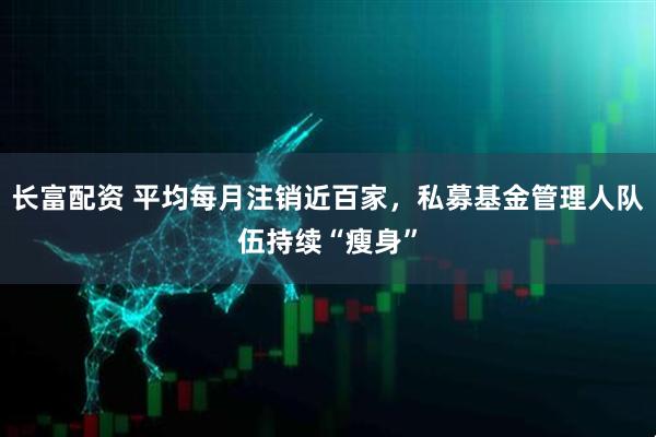 长富配资 平均每月注销近百家，私募基金管理人队伍持续“瘦身”