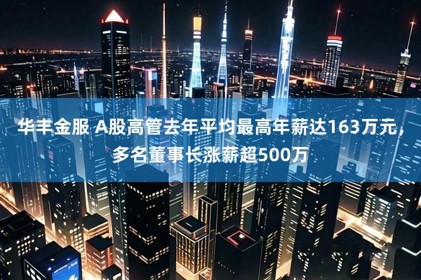 华丰金服 A股高管去年平均最高年薪达163万元，多名董事长涨薪超500万