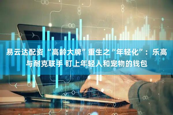 易云达配资 “高龄大牌”重生之“年轻化”：乐高与耐克联手 盯上年轻人和宠物的钱包