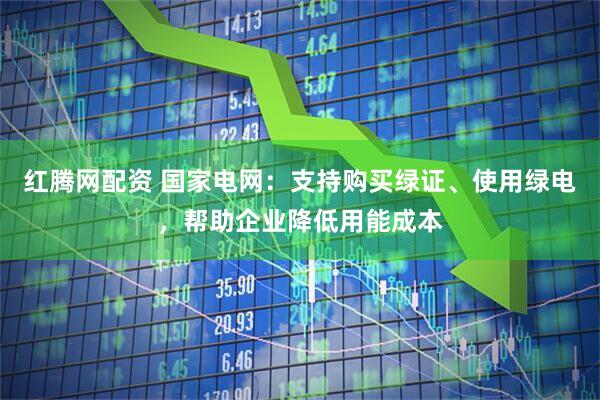 红腾网配资 国家电网：支持购买绿证、使用绿电，帮助企业降低用能成本