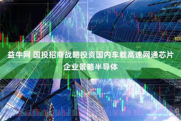 益牛网 国投招商战略投资国内车载高速网通芯片企业景略半导体
