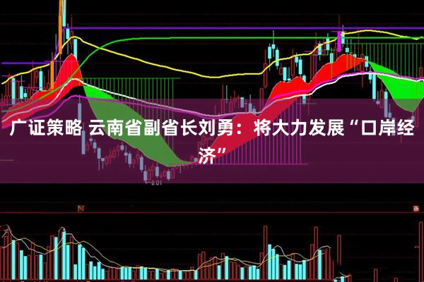 广证策略 云南省副省长刘勇：将大力发展“口岸经济”