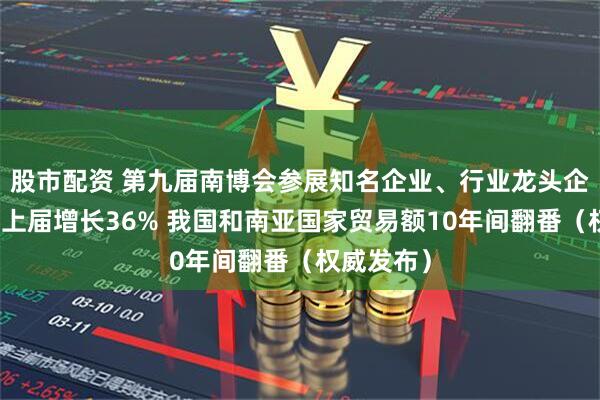 股市配资 第九届南博会参展知名企业、行业龙头企业数量较上届增长36% 我国和南亚国家贸易额10年间翻番（权威发布）