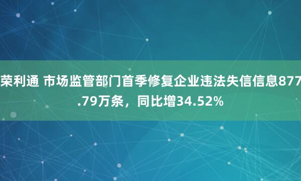 荣利通 市场监管部门首季修复企业违法失信信息877.79万条，同比增34.52%