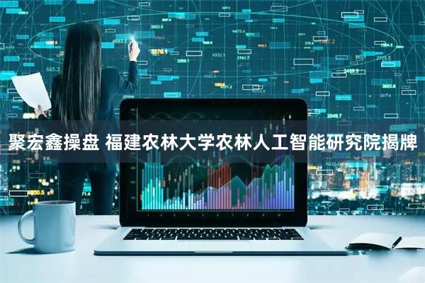 聚宏鑫操盘 福建农林大学农林人工智能研究院揭牌
