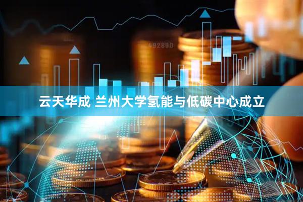 云天华成 兰州大学氢能与低碳中心成立