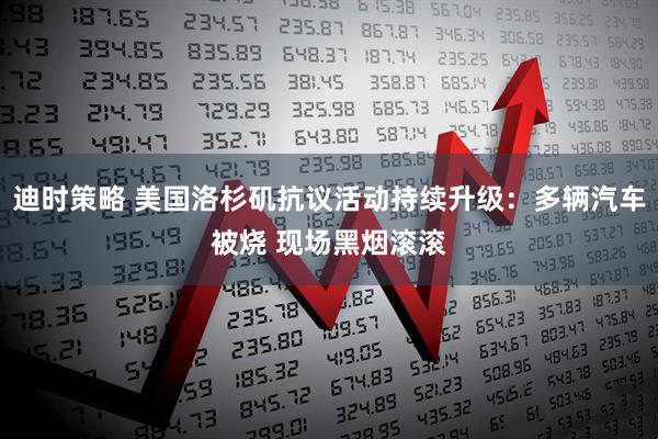 迪时策略 美国洛杉矶抗议活动持续升级：多辆汽车被烧 现场黑烟滚滚