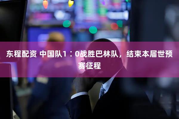 东程配资 中国队1∶0战胜巴林队，结束本届世预赛征程