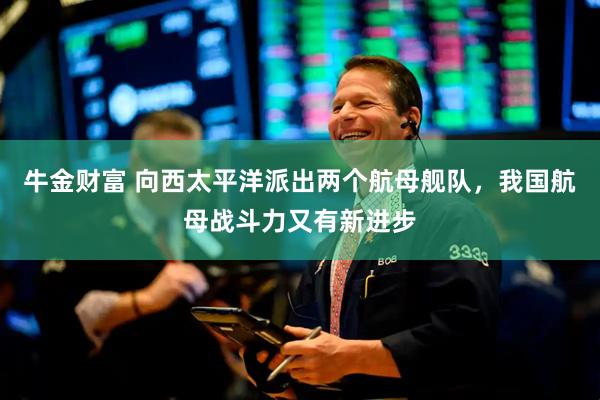 牛金财富 向西太平洋派出两个航母舰队，我国航母战斗力又有新进步