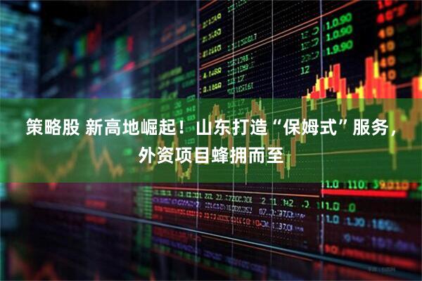 策略股 新高地崛起！山东打造“保姆式”服务，外资项目蜂拥而至