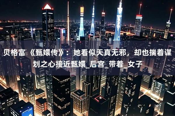 贝格富 《甄嬛传》：她看似天真无邪，却也揣着谋划之心接近甄嬛_后宫_带着_女子