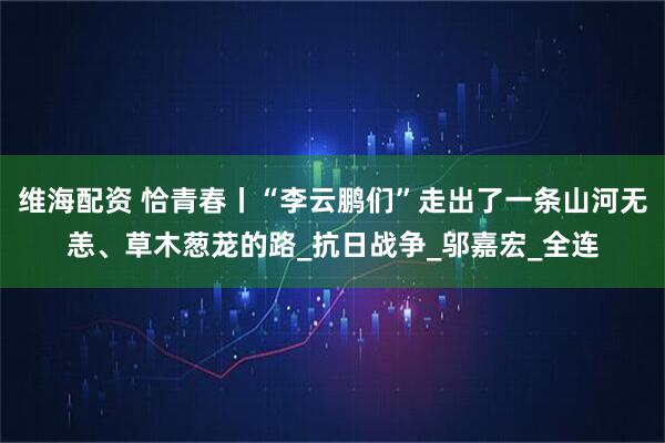 维海配资 恰青春丨“李云鹏们”走出了一条山河无恙、草木葱茏的路_抗日战争_邬嘉宏_全连