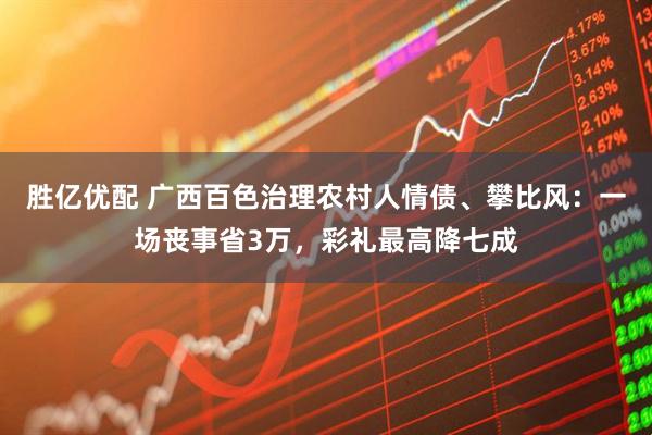 胜亿优配 广西百色治理农村人情债、攀比风：一场丧事省3万，彩礼最高降七成