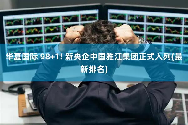华夏国际 98+1! 新央企中国雅江集团正式入列(最新排名)