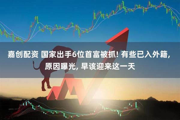 嘉创配资 国家出手6位首富被抓! 有些已入外籍, 原因曝光, 早该迎来这一天