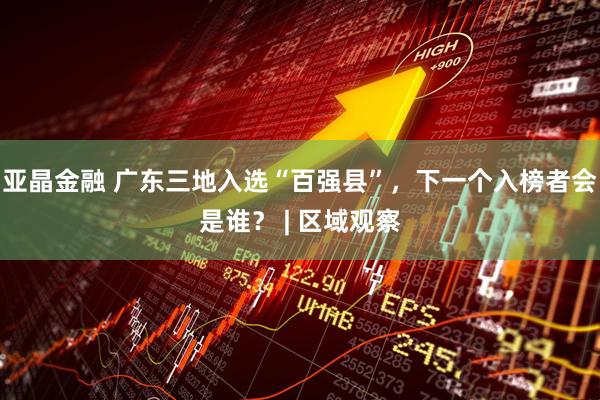 亚晶金融 广东三地入选“百强县”，下一个入榜者会是谁？ | 区域观察