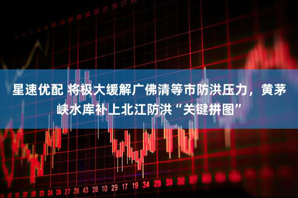 星速优配 将极大缓解广佛清等市防洪压力，黄茅峡水库补上北江防洪“关键拼图”