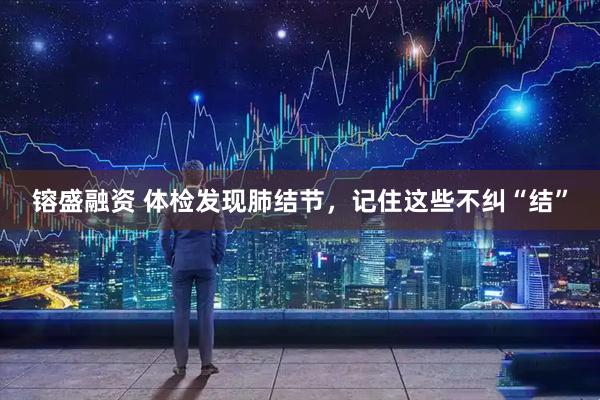 镕盛融资 体检发现肺结节，记住这些不纠“结”