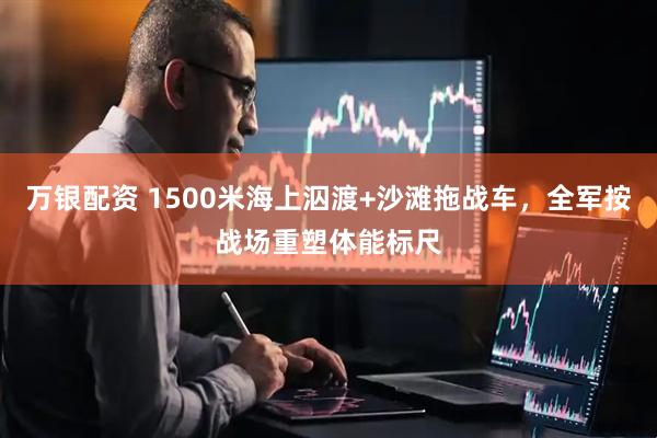 万银配资 1500米海上泅渡+沙滩拖战车，全军按战场重塑体能标尺