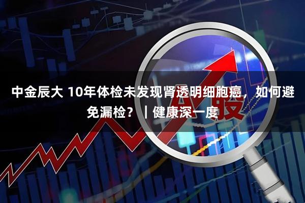 中金辰大 10年体检未发现肾透明细胞癌，如何避免漏检？｜健康深一度