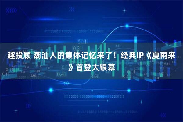 趣投顾 潮汕人的集体记忆来了！经典IP《夏雨来》首登大银幕