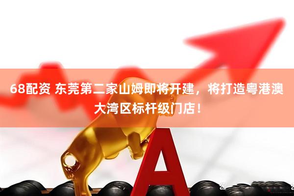 68配资 东莞第二家山姆即将开建，将打造粤港澳大湾区标杆级门店！