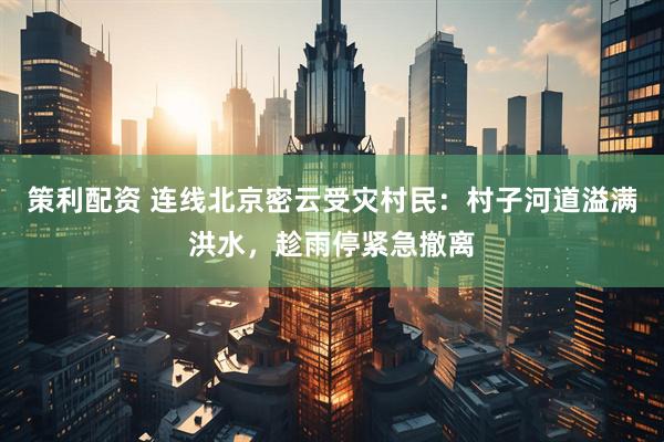 策利配资 连线北京密云受灾村民：村子河道溢满洪水，趁雨停紧急撤离