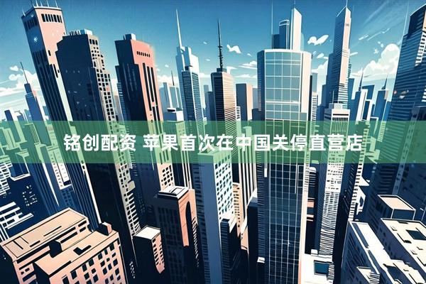 铭创配资 苹果首次在中国关停直营店