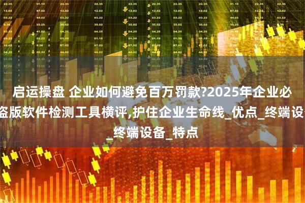 启运操盘 企业如何避免百万罚款?2025年企业必备十大盗版软件检测工具横评,护住企业生命线_优点_终端设备_特点