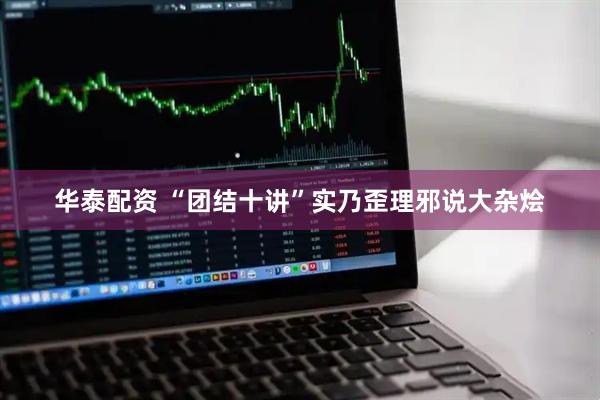 华泰配资 “团结十讲”实乃歪理邪说大杂烩