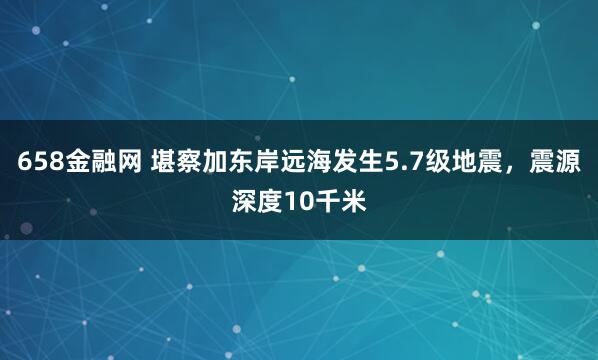 658金融网 堪察加东岸远海发生5.7级地震，震源深度10千米