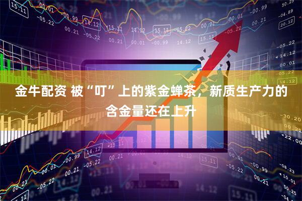 金牛配资 被“叮”上的紫金蝉茶，新质生产力的含金量还在上升