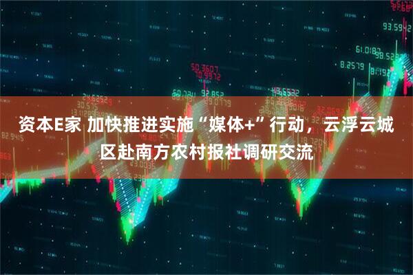 资本E家 加快推进实施“媒体+”行动，云浮云城区赴南方农村报社调研交流