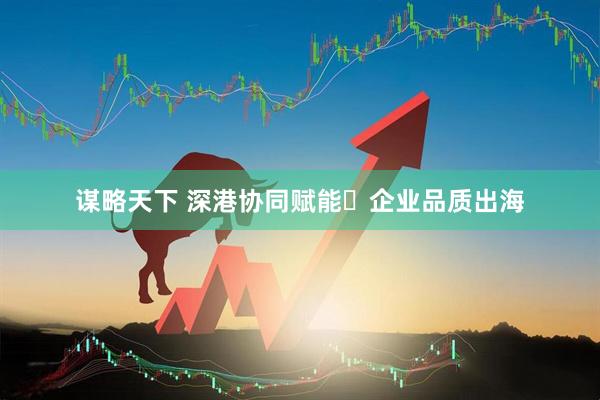 谋略天下 深港协同赋能・企业品质出海