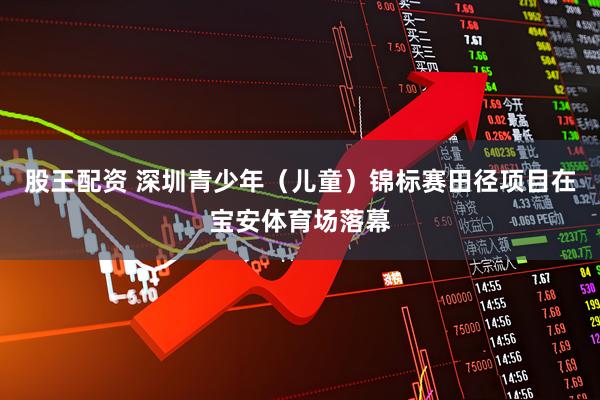 股王配资 深圳青少年（儿童）锦标赛田径项目在宝安体育场落幕