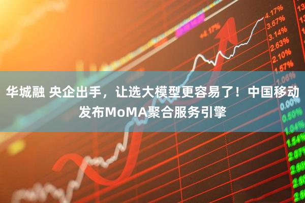 华城融 央企出手，让选大模型更容易了！中国移动发布MoMA聚合服务引擎