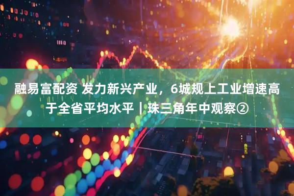 融易富配资 发力新兴产业，6城规上工业增速高于全省平均水平｜珠三角年中观察②