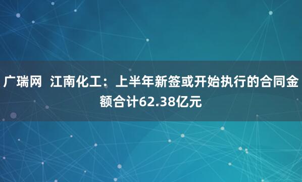 广瑞网  江南化工：上半年新签或开始执行的合同金额合计62.38亿元