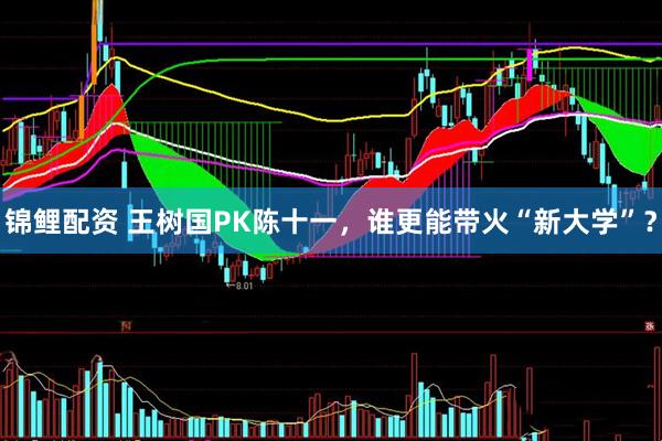 锦鲤配资 王树国PK陈十一，谁更能带火“新大学”？