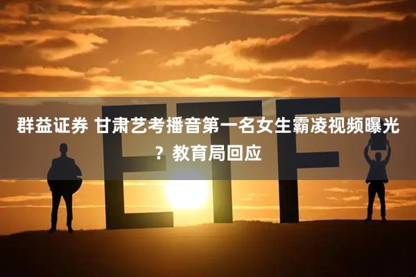 群益证券 甘肃艺考播音第一名女生霸凌视频曝光？教育局回应
