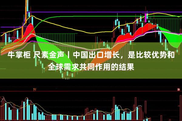 牛掌柜 尺素金声丨中国出口增长，是比较优势和全球需求共同作用的结果