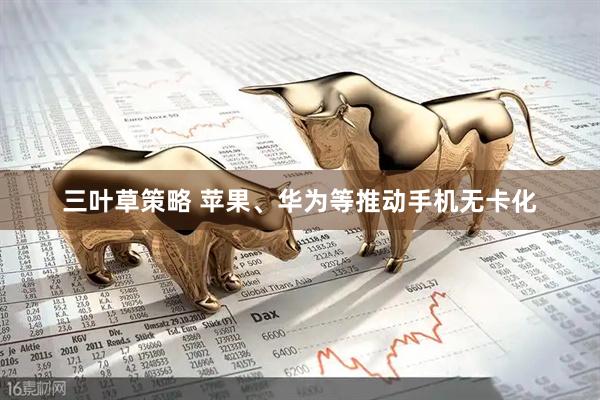 三叶草策略 苹果、华为等推动手机无卡化