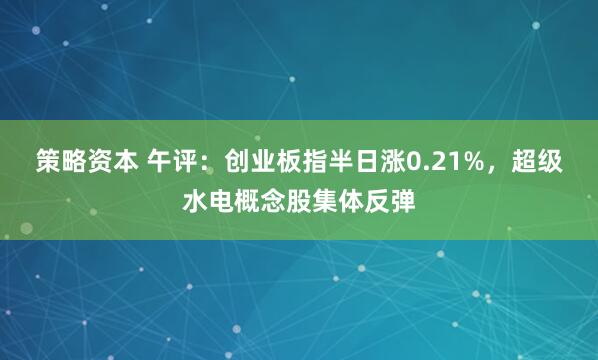 策略资本 午评：创业板指半日涨0.21%，超级水电概念股集体反弹