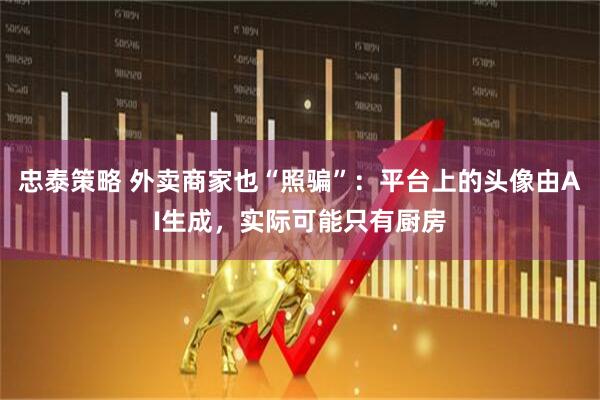 忠泰策略 外卖商家也“照骗”：平台上的头像由AI生成，实际可能只有厨房