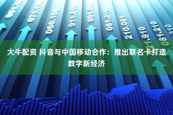 大牛配资 抖音与中国移动合作：推出联名卡打造数字新经济