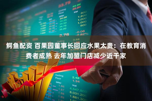 鳄鱼配资 百果园董事长回应水果太贵：在教育消费者成熟 去年加盟门店减少近千家