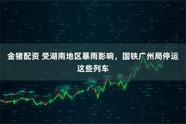 金猪配资 受湖南地区暴雨影响，国铁广州局停运这些列车