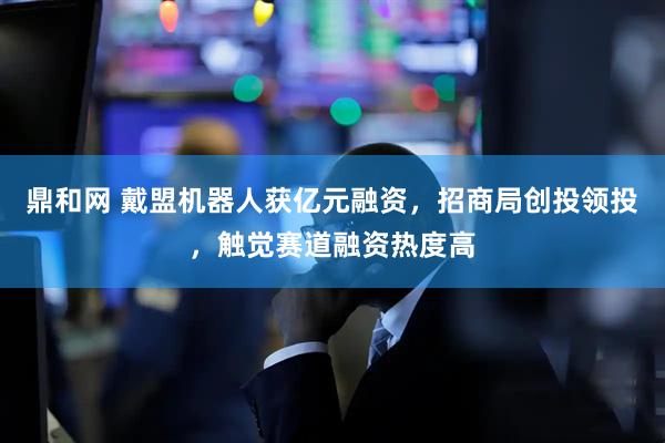 鼎和网 戴盟机器人获亿元融资，招商局创投领投，触觉赛道融资热度高